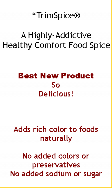 Text Box: TrimSpice A Highly-Addictive Healthy Comfort Food SpiceBest New Product So Delicious!Adds rich color to foods naturallyNo added colors or preservativesNo added sodium or sugar